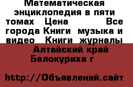Математическая энциклопедия в пяти томах › Цена ­ 1 000 - Все города Книги, музыка и видео » Книги, журналы   . Алтайский край,Белокуриха г.